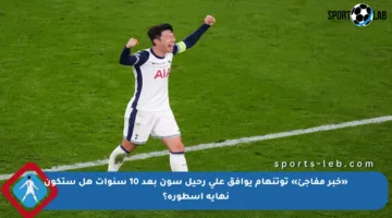 «خبر مفاجئ» توتنهام يوافق على رحيل سون بعد 10 سنوات هل ستكون نهاية أسطورة؟